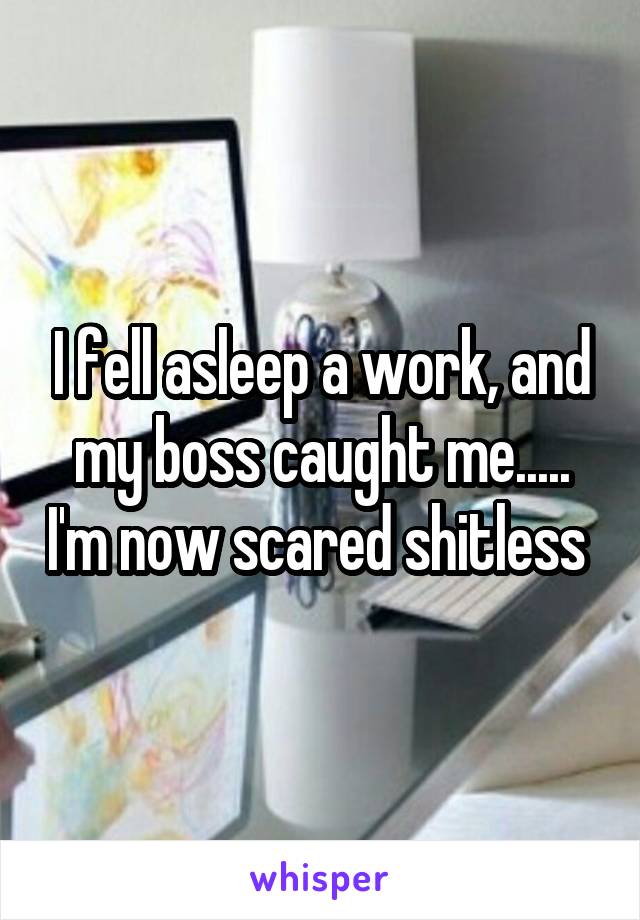 I fell asleep a work, and my boss caught me..... I'm now scared shitless 