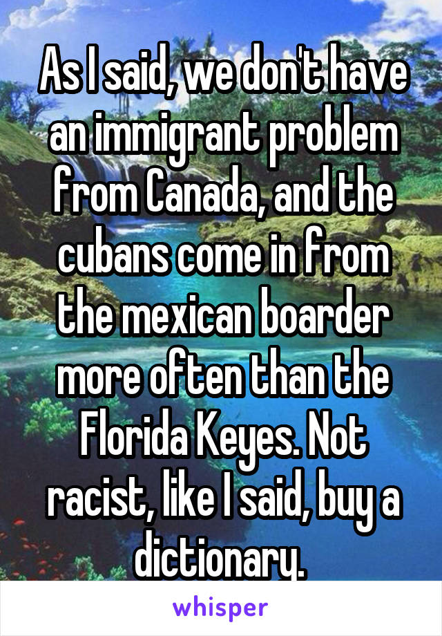 As I said, we don't have an immigrant problem from Canada, and the cubans come in from the mexican boarder more often than the Florida Keyes. Not racist, like I said, buy a dictionary. 