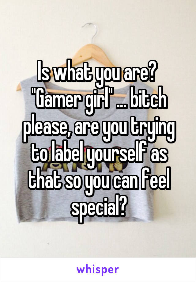 Is what you are? 
"Gamer girl" ... bitch please, are you trying to label yourself as that so you can feel special?