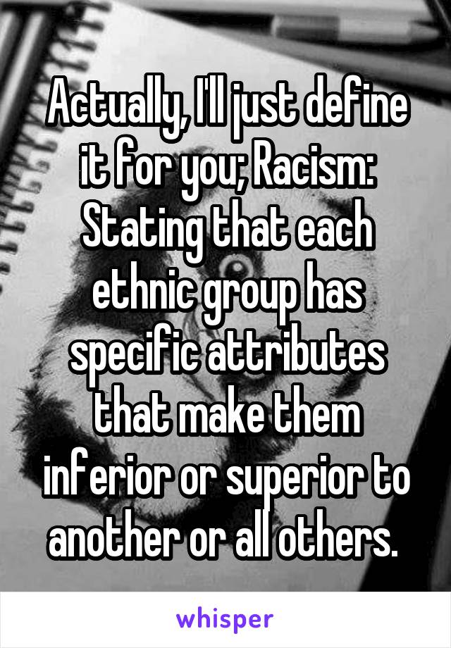 Actually, I'll just define it for you; Racism: Stating that each ethnic group has specific attributes that make them inferior or superior to another or all others. 