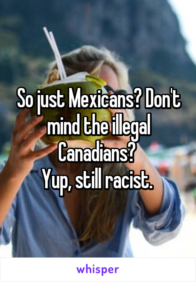 So just Mexicans? Don't mind the illegal Canadians? 
Yup, still racist. 