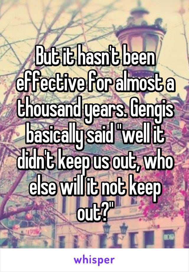 But it hasn't been effective for almost a thousand years. Gengis basically said "well it didn't keep us out, who else will it not keep out?"