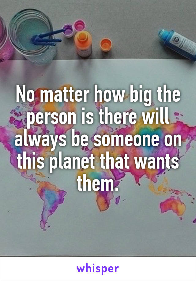 No matter how big the person is there will always be someone on this planet that wants them.