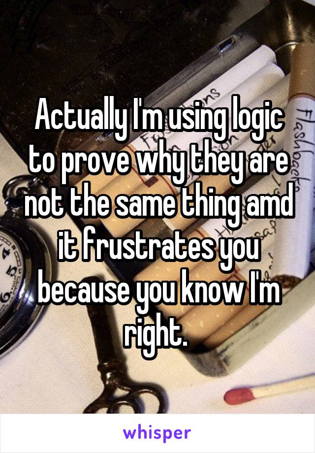 Actually I'm using logic to prove why they are not the same thing amd it frustrates you because you know I'm right. 