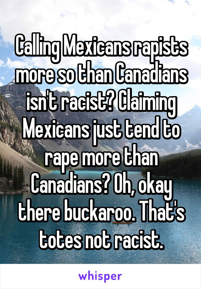 Calling Mexicans rapists more so than Canadians isn't racist? Claiming Mexicans just tend to rape more than Canadians? Oh, okay there buckaroo. That's totes not racist.