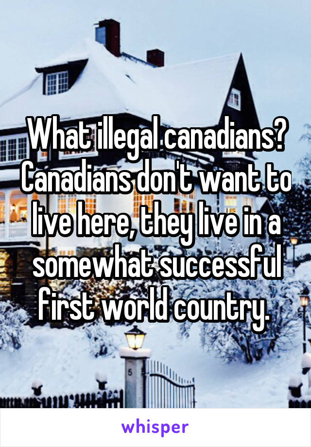 What illegal canadians? Canadians don't want to live here, they live in a somewhat successful first world country. 