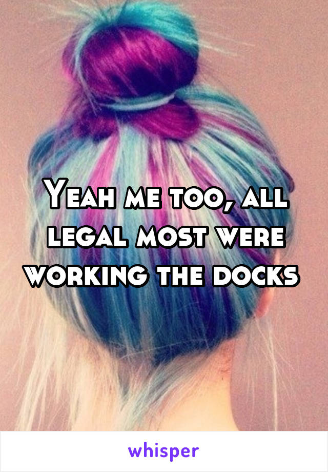 Yeah me too, all legal most were working the docks 