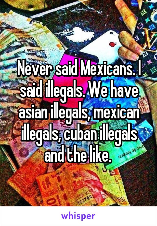 Never said Mexicans. I said illegals. We have asian illegals, mexican illegals, cuban illegals and the like. 