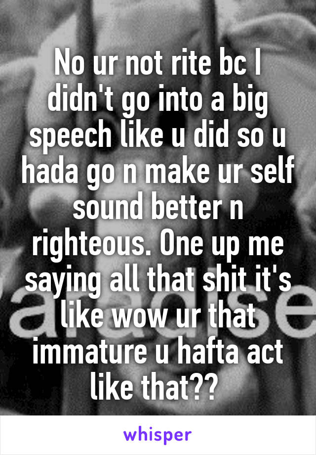 No ur not rite bc I didn't go into a big speech like u did so u hada go n make ur self sound better n righteous. One up me saying all that shit it's like wow ur that immature u hafta act like that?? 