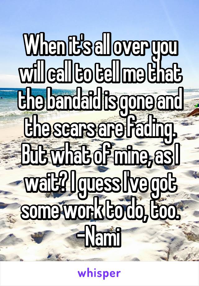 When it's all over you will call to tell me that the bandaid is gone and the scars are fading. But what of mine, as I wait? I guess I've got some work to do, too.
-Nami 