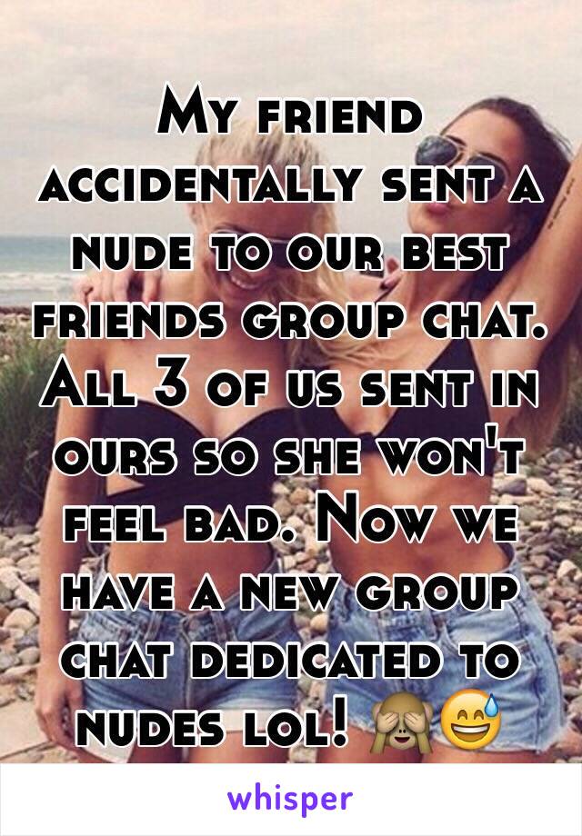 My friend accidentally sent a nude to our best friends group chat. All 3 of us sent in ours so she won't feel bad. Now we have a new group chat dedicated to nudes lol! 🙈😅