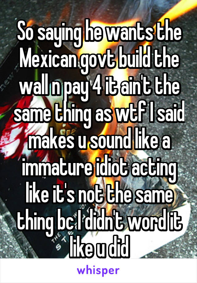 So saying he wants the Mexican govt build the wall n pay 4 it ain't the same thing as wtf I said makes u sound like a immature idiot acting like it's not the same thing bc I didn't word it like u did