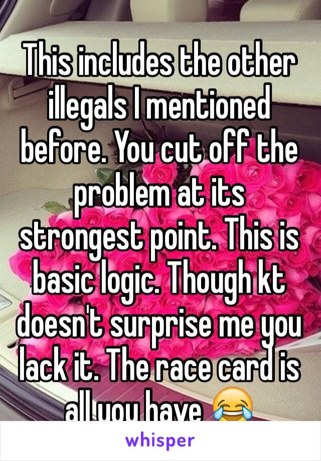 This includes the other illegals I mentioned before. You cut off the problem at its strongest point. This is basic logic. Though kt doesn't surprise me you lack it. The race card is all you have 😂