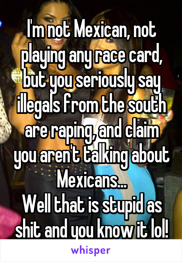 I'm not Mexican, not playing any race card, but you seriously say illegals from the south are raping, and claim you aren't talking about Mexicans...
Well that is stupid as shit and you know it lol!