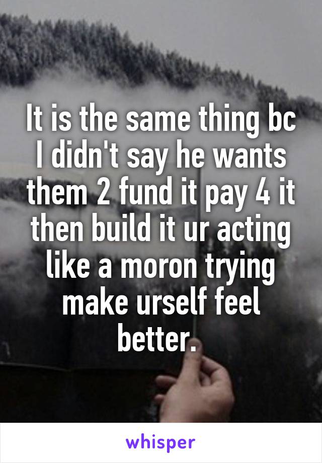 It is the same thing bc I didn't say he wants them 2 fund it pay 4 it then build it ur acting like a moron trying make urself feel better. 