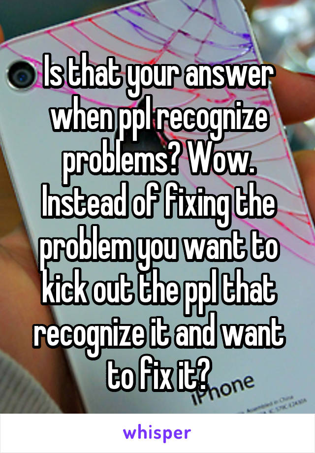 Is that your answer when ppl recognize problems? Wow. Instead of fixing the problem you want to kick out the ppl that recognize it and want to fix it?