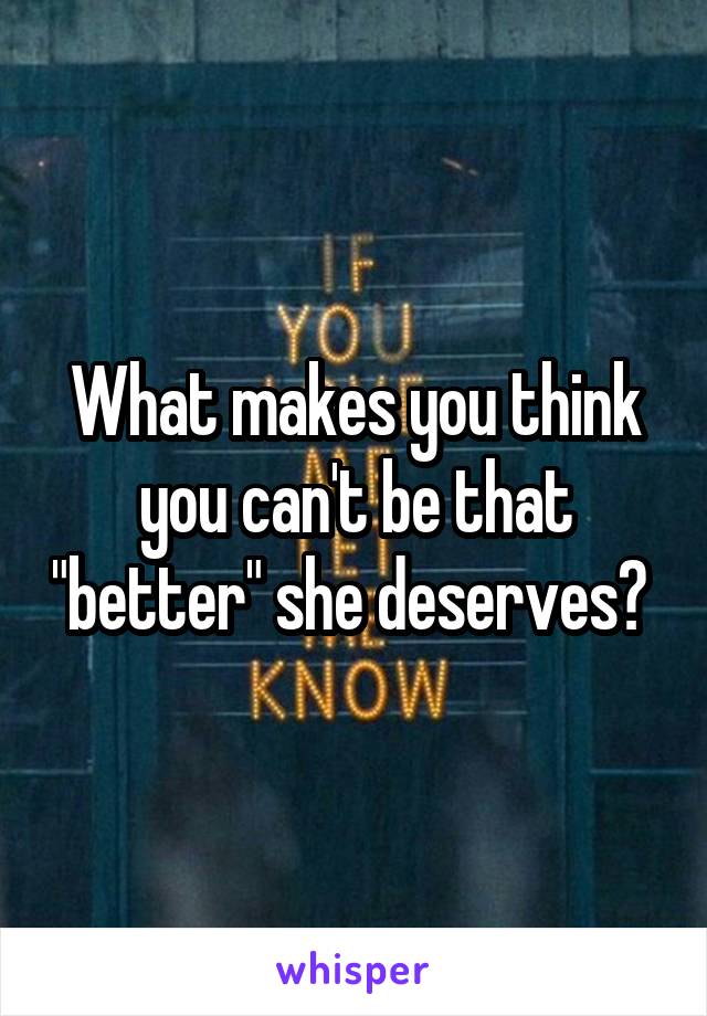 What makes you think you can't be that "better" she deserves? 