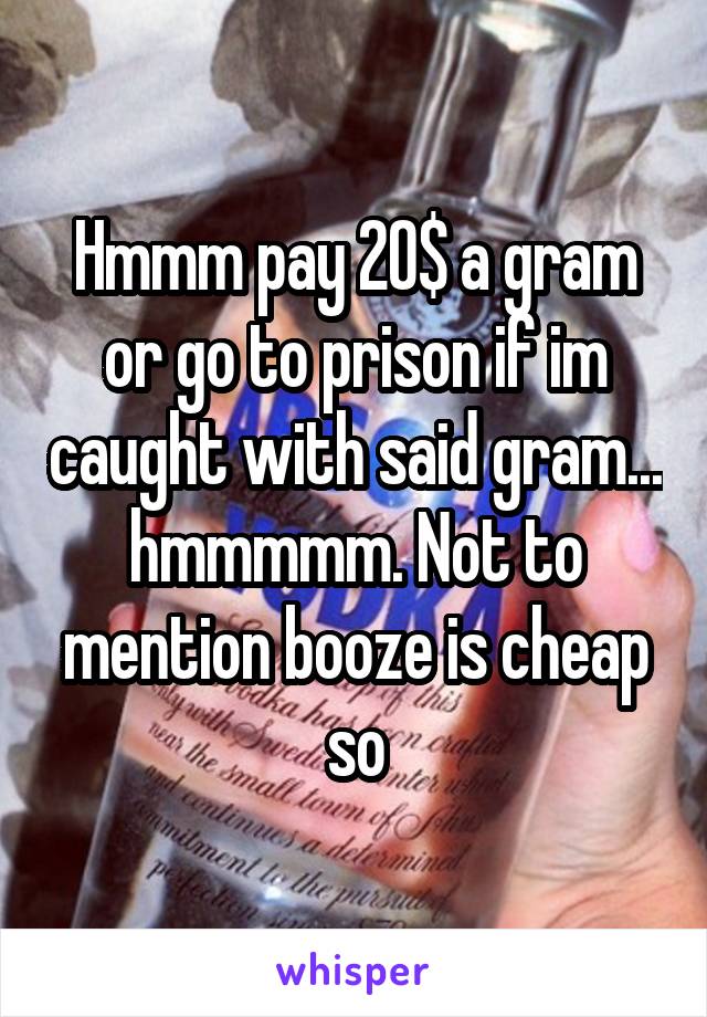 Hmmm pay 20$ a gram or go to prison if im caught with said gram... hmmmmm. Not to mention booze is cheap so