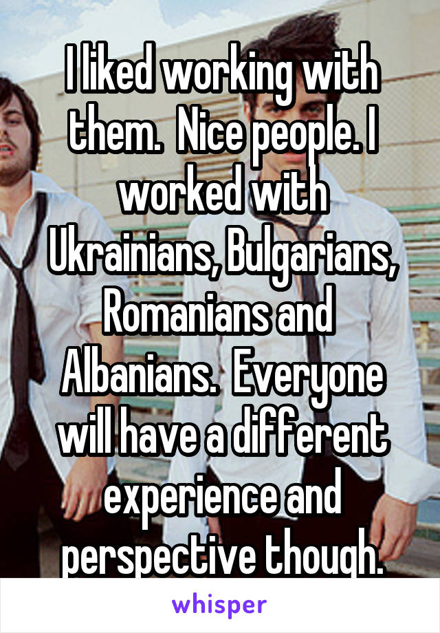 I liked working with them.  Nice people. I worked with Ukrainians, Bulgarians, Romanians and  Albanians.  Everyone will have a different experience and perspective though.