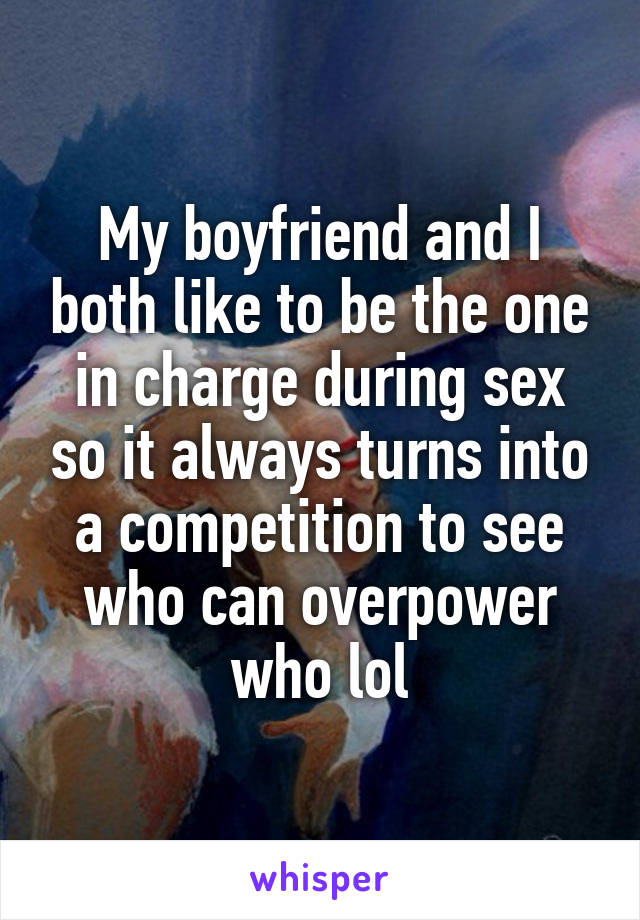 My boyfriend and I both like to be the one in charge during sex so it always turns into a competition to see who can overpower who lol