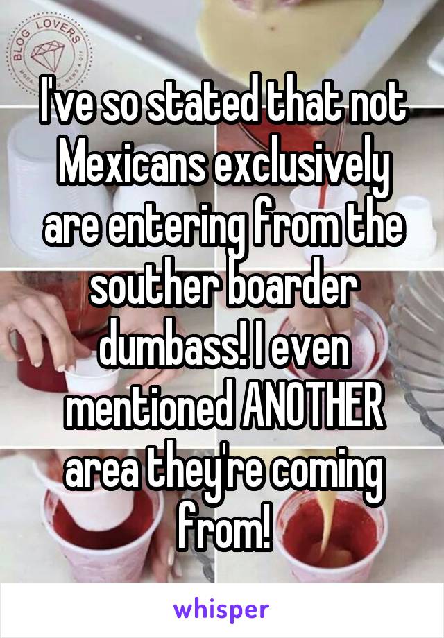 I've so stated that not Mexicans exclusively are entering from the souther boarder dumbass! I even mentioned ANOTHER area they're coming from!