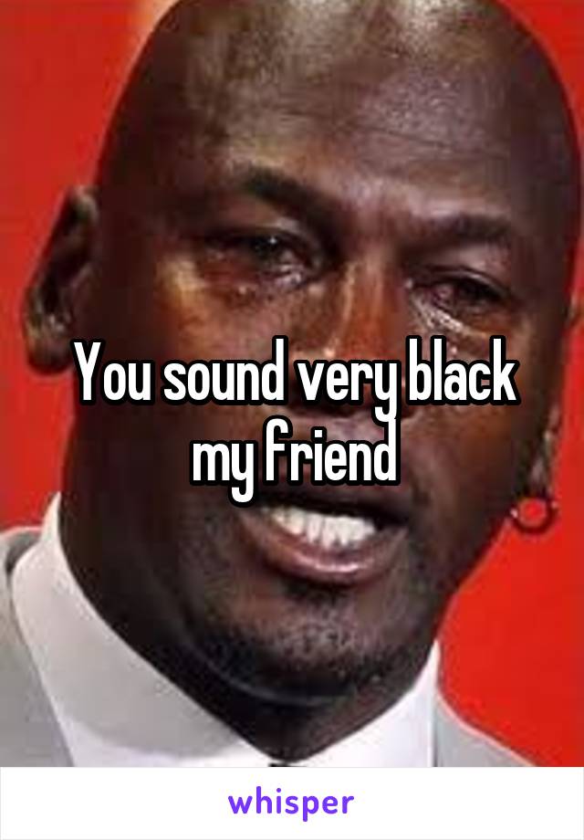 You sound very black my friend