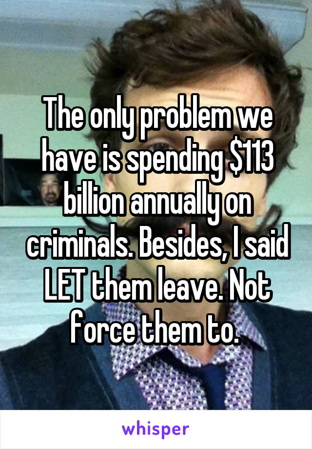 The only problem we have is spending $113 billion annually on criminals. Besides, I said LET them leave. Not force them to. 