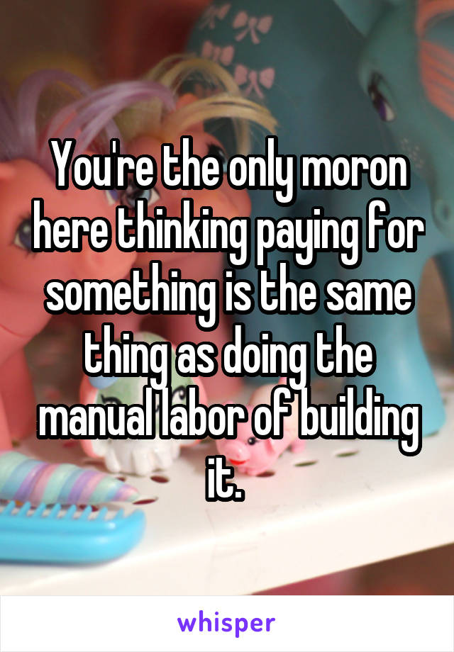 You're the only moron here thinking paying for something is the same thing as doing the manual labor of building it. 