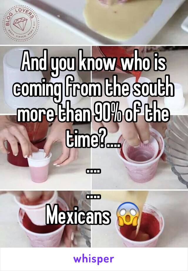 And you know who is coming from the south more than 90% of the time?....
....
....
Mexicans 😱