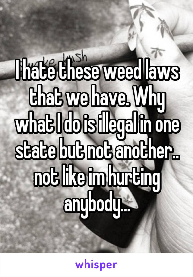 I hate these weed laws that we have. Why what I do is illegal in one state but not another.. not like im hurting anybody...