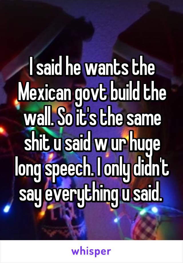 I said he wants the Mexican govt build the wall. So it's the same shit u said w ur huge long speech. I only didn't say everything u said. 