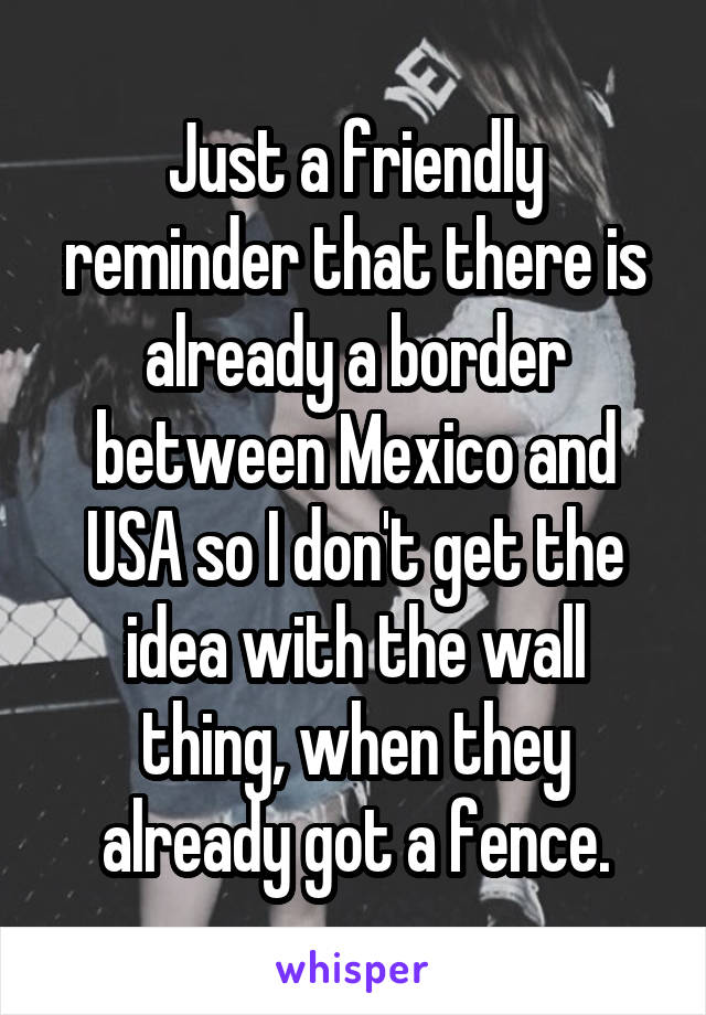Just a friendly reminder that there is already a border between Mexico and USA so I don't get the idea with the wall thing, when they already got a fence.