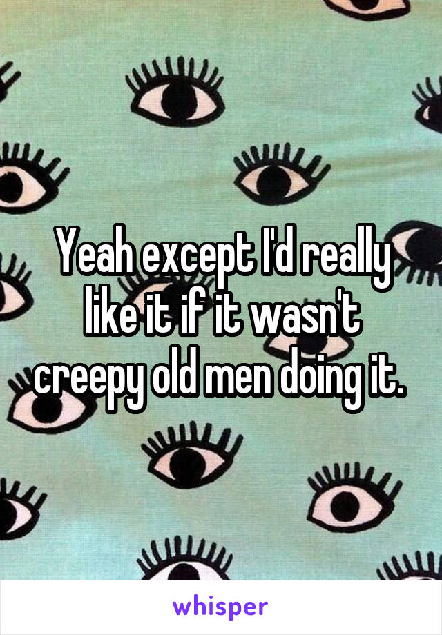 Yeah except I'd really like it if it wasn't creepy old men doing it. 