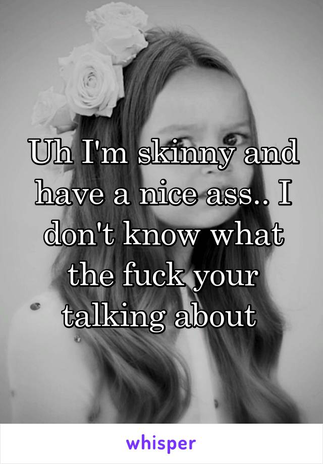 Uh I'm skinny and have a nice ass.. I don't know what the fuck your talking about 