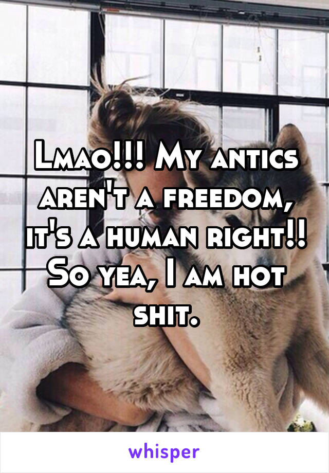 Lmao!!! My antics aren't a freedom, it's a human right!! So yea, I am hot shit.