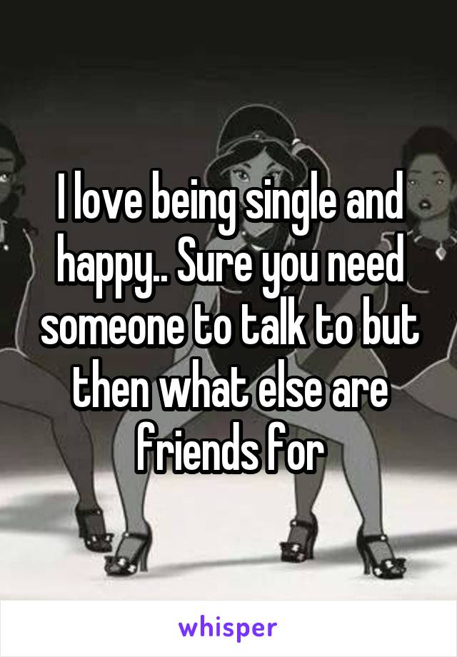 I love being single and happy.. Sure you need someone to talk to but then what else are friends for