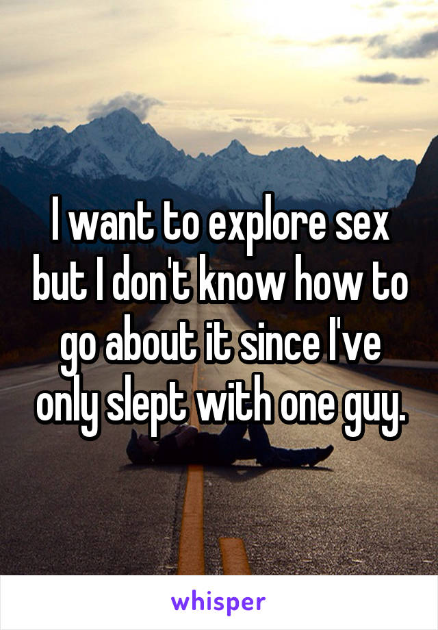 I want to explore sex but I don't know how to go about it since I've only slept with one guy.