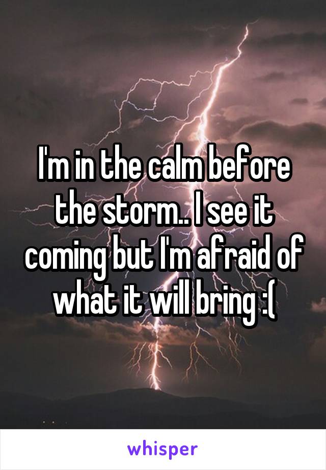 I'm in the calm before the storm.. I see it coming but I'm afraid of what it will bring :(