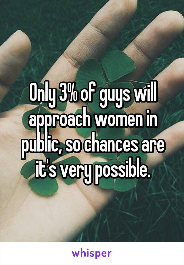 Only 3% of guys will approach women in public, so chances are it's very possible.