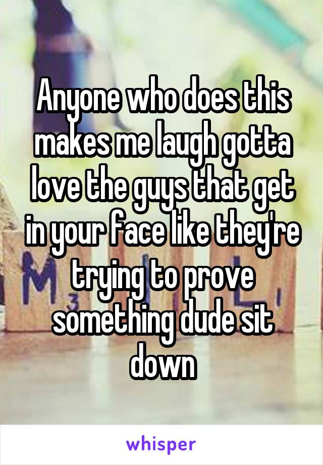 Anyone who does this makes me laugh gotta love the guys that get in your face like they're trying to prove something dude sit down