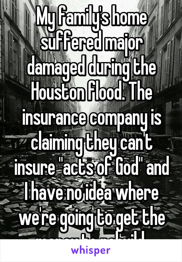 My family's home suffered major damaged during the Houston flood. The insurance company is claiming they can't insure "acts of God" and I have no idea where we're going to get the money to rebuild.