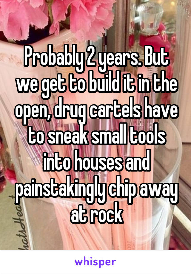 Probably 2 years. But we get to build it in the open, drug cartels have to sneak small tools into houses and painstakingly chip away at rock