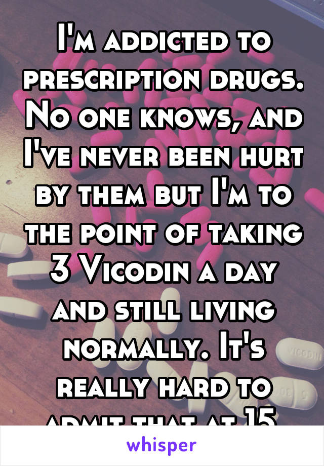 I'm addicted to prescription drugs. No one knows, and I've never been hurt by them but I'm to the point of taking 3 Vicodin a day and still living normally. It's really hard to admit that at 15.
