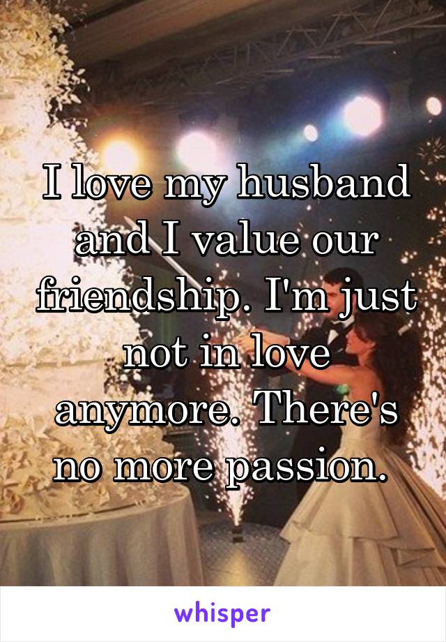 I love my husband and I value our friendship. I'm just not in love anymore. There's no more passion. 