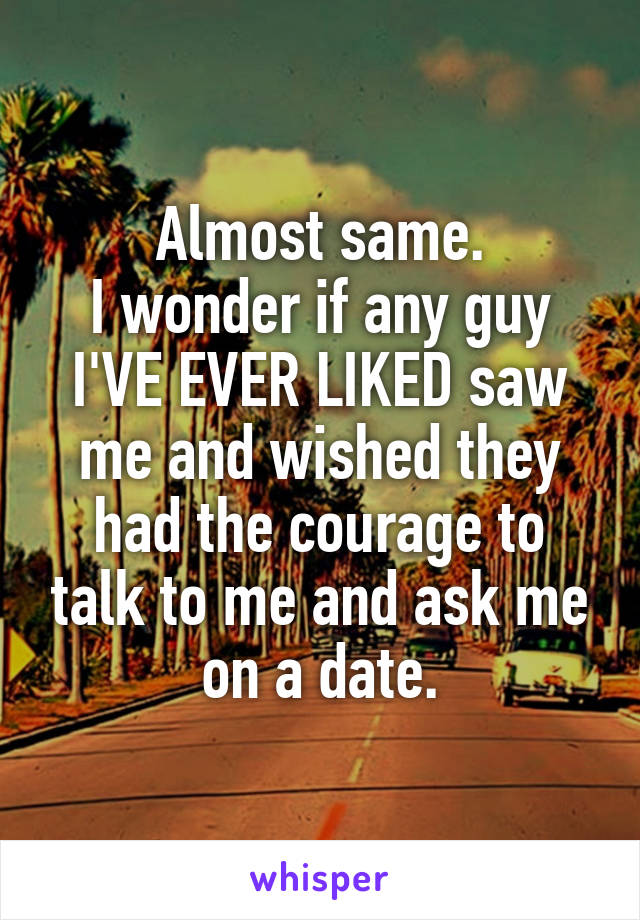 Almost same.
I wonder if any guy I'VE EVER LIKED saw me and wished they had the courage to talk to me and ask me on a date.
