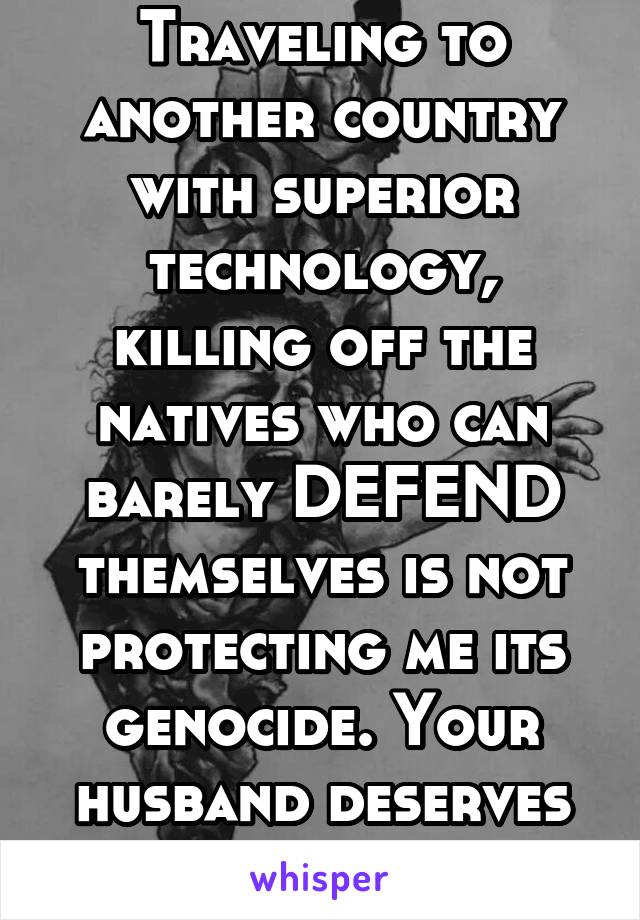 Traveling to another country with superior technology, killing off the natives who can barely DEFEND themselves is not protecting me its genocide. Your husband deserves to die. 