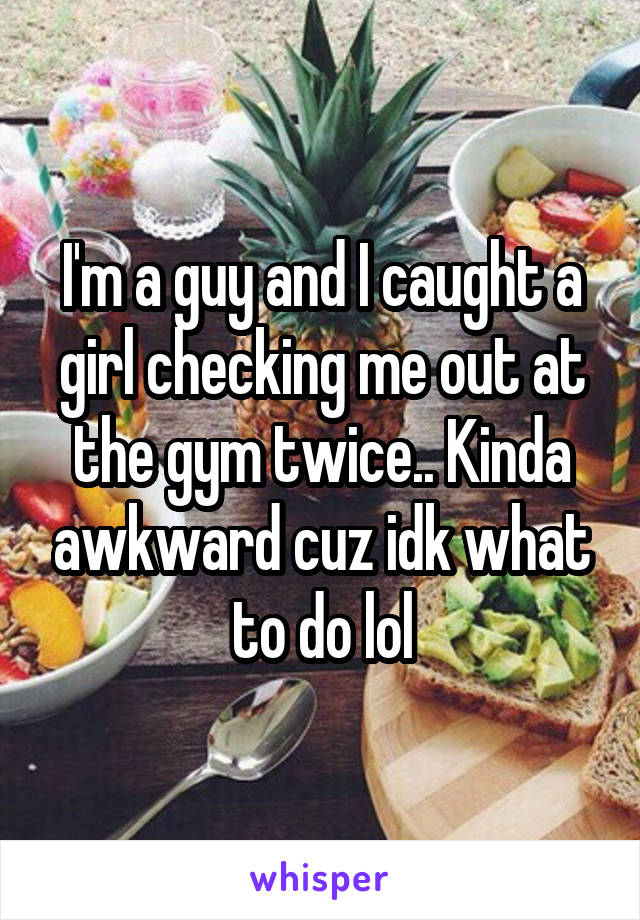 I'm a guy and I caught a girl checking me out at the gym twice.. Kinda awkward cuz idk what to do lol