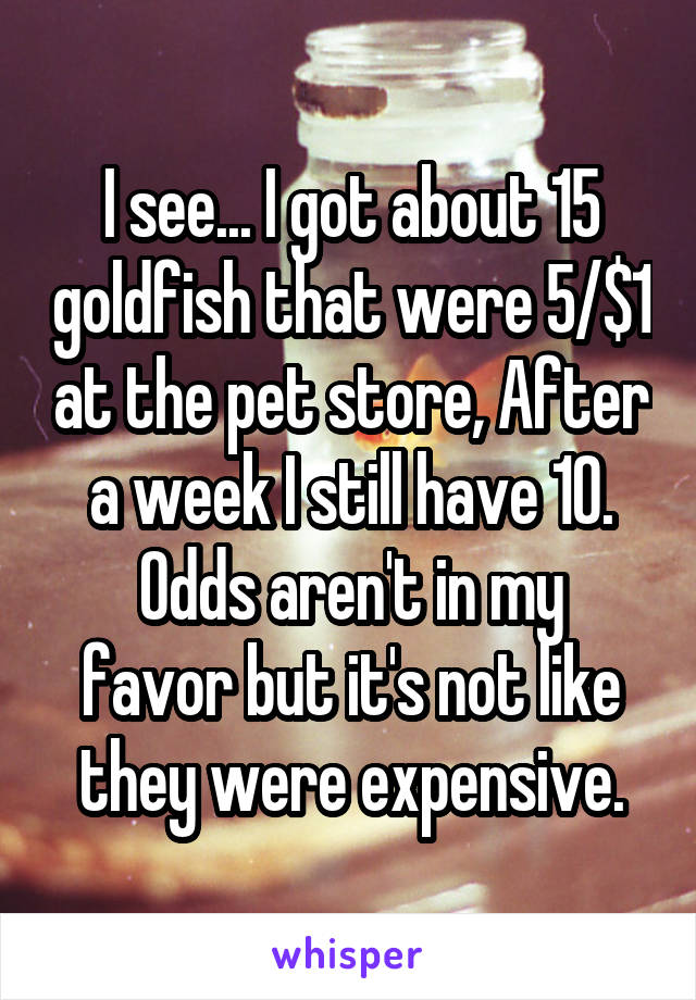 I see... I got about 15 goldfish that were 5/$1 at the pet store, After a week I still have 10.
Odds aren't in my favor but it's not like they were expensive.