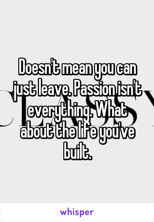 Doesn't mean you can just leave. Passion isn't everything. What about the life you've built.