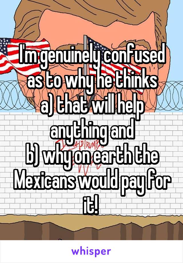 I'm genuinely confused as to why he thinks
a) that will help anything and
b) why on earth the Mexicans would pay for it! 